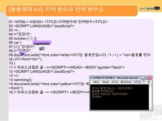 [응용예제 4-6] 지역 변수와 전역 변수②

01 <HTML> <HEAD> <TITLE>지역변수와 전역변수</TITLE>
02 <SCRIPT LANGUAGE="JavaScript">
03 <!--
04 i="강강이";
05 function [ ① ]{
06 var i;       nammin
07 [②] "강냉이"; g()
08 j="강댕이";
09 document.write("<font color='white'>여기는 괄호안입니다.."+ i + j + "<br>괄호를 벗어
        i=
납니다</font><br>") ;
10 }
11 // 자바스크립트 끝 --></SCRIPT></HEAD> <BODY bgcolor="black">
12 <SCRIPT LANGUAGE="JavaScript">
13 <!--
14 namming();
15 document.write("<font color='yellow'>여기는 밖입니다"+ i + j + "<br>전역변수
</font>”);
16 // 자바스크립트 끝 --> </SCRIPT> </BODY></HTML>
 