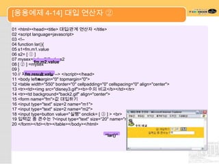 [응용예제 4-14] 대입 연산자 ②

01 <html><head><title> 대입/관계 연산자 </title>
02 <script language=javascript>
03 <!--
04 function lar(){
05 s1=fm.m1.value
06 s2= [ ① ]
07 mysex=(s1>s2)? s1 : s2
            fm.m2.value
08 [ ② ] =mysex
09 }
10 // 자바스크립트 끝 --> </script></head>
        fm.result.valu
              e
11 <body leftmargin="0" topmargin="0">
12 <table width="550" border="0" cellpadding="0" cellspacing="0" align="center">
13 <tr><td><img src="disney3.gif"><b>수의 비교</b></td></tr>
14 <tr><td background="back2.gif" align="center">
15 <form name="fm">값 대입하기
16 <input type="text" size=2 name="m1">
17 <input type="text" size=2 name="m2">
18 <input type=button value="실행" onclick= [ ③ ] > <br>
19 입력값 중 큰수는 ?<input type="text" size=“20" name="result">
20 </form></td></tr></table></body></html>

                                               “lar()”
 