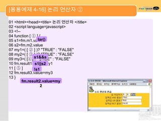[응용예제 4-16] 논리 연산자 ②

01 <html><head><title> 논리 연산자 </title>
02 <script language=javascript>
03 <!--
04 function [ ① ] {
05 s1=fm.m1.valuelar()
06 s2=fm.m2.value
07 my1=( [ ② ] )? "TRUE" : "FALSE"
08 my2=( [ ③ ] )? "TRUE" : "FALSE"
               s1&&s
09 my3=( [④])? "TRUE" : "FALSE"
                  2
10 fm.result1.value=my1
               s1||s2
11 [ ⑤ ]       !s1
12 fm.result3.value=my3
13 }
        fm.result2.value=my
                   2
 