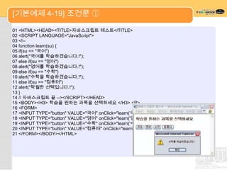[기본예제 4-19] 조건문 ①

01 <HTML><HEAD><TITLE>자바스크립트 테스트</TITLE>
02 <SCRIPT LANGUAGE="JavaScript">
03 <!--
04 function learn(su) {
05 if(su == "국어")
06 alert("국어를 학습하겠습니다.!");
07 else if(su == "영어")
08 alert("영어를 학습하겠습니다.!");
09 else if(su == "수학")
10 alert("수학을 학습하겠습니다.!");
11 else if(su == "컴퓨터")
12 alert("탁월한 선택입니다.!");
13 }
14 // 자바스크립트 끝 --></SCRIPT></HEAD>
15 <BODY><H3> 학습을 원하는 과목을 선택하세요 </H3> <P>
16 <FORM>
17 <INPUT TYPE="button" VALUE="국어" onClick="learn('국어')">
18 <INPUT TYPE="button" VALUE="영어" onClick="learn('영어')">
19 <INPUT TYPE="button" VALUE="수학" onClick="learn('수학')">
20 <INPUT TYPE="button" VALUE="컴퓨터" onClick="learn('컴퓨터')">
21 </FORM></BODY></HTML>
 