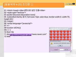 [응용예제 4-20] 조건문 ②

01 <html><head><title>if문으로 성인 인증</title>
02 <style type="text/css">
03 a{color:blue;text-decoration:none}
04 .button{font-family:궁서; font-size:12pt; color:blue; border-width:0; width:70;
height:30;}
05 </style>
06 <script language="javascript">
07 <!--
08 function idChk(){
09 [ ① ]
10 if(id>19)
11 document.location.href="http://www.naver.com"
        id=document.fr.id.value
12 else
 