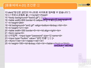 [응용예제 4-20] 조건문 ②

13 alert("당신은 성인이 아니므로 사이트로 접속할 수 없습니다.")
14 } // 자바스크립트 끝--></script></head>
15 <body background="back3.gif" [ ② ] >
                                      leftmargin=0 topmargin=0
16 <table width=800 border=0 cellpadding=0 cellspacing=0>
17 <tr height=284>
18 <td background="ani2.gif" valign=bottom>&nbsp;</td></tr>
19 <tr height=121><td>
20 <table width=350 border=0><tr><td align=right><br>
21 <form name=fr>
22 나이입력 : <input type="password" size=12 name=id>
23 <input type="button" value="성인 인증" [ ③ ]>
24 </form></td></tr></table></td></tr>
25 <tr height=195><td>&nbsp;</td></tr></table></body></html>
                                                onClick=“idChk()
                                                       ”
 