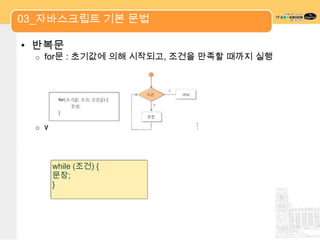 03_자바스크립트 기본 문법

• 반복문
  o   for문 : 초기값에 의해 시작되고, 조건을 만족할 때까지 실행




  o   while 문 : 조건이 참인 동안 문장을 수행



       while (조건) {
       문장;
       }
 