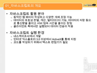 01_자바스크립트의 개요

• 자바스크립트 활용 분야
 o 동적인 웹 페이지 작성하고 다양한 개체 조정 가능
 o 데이터의 유효성 판별, 계산, 멀티미디어 기능, 데이터의 저장 등으
   로 통신량을 줄이고 서버 접속 시간을 줄이는 장점
 o 클라이언트 측에서만 실행되어 데이터 전송이 작음


• 자바스크립트 실행 환경
 o   네스케이프사에서 개발
 o   인터넷 익스플로러 3.0 이상에서 ActiveX를 통해 지원
 o   코드를 작성하기 위해서 텍스트 편집기가 필요
 