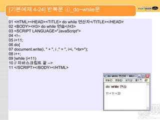 [기본예제 4-24] 반복문 ④_do~while문

01 <HTML><HEAD><TITLE> do while 연산자</TITLE></HEAD>
02 <BODY><H3> do while 연습</H3>
03 <SCRIPT LANGUAGE="JavaScript">
04 <!--
05 i=11;
06 do{
07 document.write(i, " + ", i ," = ", i+i, "<br>");
08 i++;
09 }while (i<11)
10 // 자바스크립트 끝 -->
11 </SCRIPT></BODY></HTML>
 