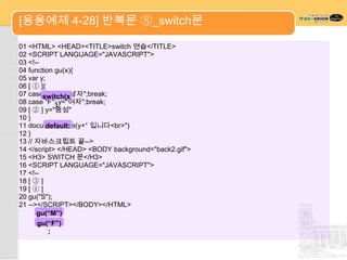 [응용예제 4-28] 반복문 ⑧_switch문

01 <HTML> <HEAD><TITLE>switch 연습</TITLE>
02 <SCRIPT LANGUAGE="JAVASCRIPT">
03 <!--
04 function gu(x){
05 var y;
06 [ ① ]{
07 caseswitch(x
         "M": y="남자";break;
08 case "F":) y="여자";break;
09 [ ② ] y="중성"
10 }
11 document.write(y+“ 입니다<br>")
          default:
12 }
13 // 자바스크립트 끝-->
14 </script> </HEAD> <BODY background="back2.gif">
15 <H3> SWITCH 문</H3>
16 <SCRIPT LANGUAGE="JAVASCRIPT">
17 <!--
18 [ ③ ]
19 [ ④ ]
20 gu("S");
21 --></SCRIPT></BODY></HTML>
      gu(“M”)
           ;
      gu(“F”)
           ;
 