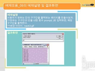 예제모음_09의 예제설명 및 결과화면

예제설명
사용자가 원하는 단의 구구단을 출력하는 페이지를 만들어보자.
??원하는 구구단의 단을 내장 함수 prompt( )로 입력하면, 해당
구구단을 출력한다.
??배경 이미지 : back3.gif

결과화면
 