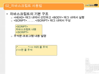 02_자바스크립트 사용법

• 자바스크립트의 기본 구조
 o   <HEAD> 태그 내에서 선언하고 <BODY> 태그 내에서 실행
 o   <SCRIPT> . . . . . </SCRIPT> 태그 내에서 구성

      <SCRIPT>
      자바스크립트 내용
      </SCRIPT>
 o   주석문-프로그램 내용 설명



      /* . . . . . . . */ => 여러 줄 주석
      // =>한 줄 주석
 