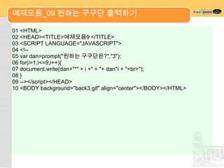 예제모음_09 원하는 구구단 출력하기

01 <HTML>
02 <HEAD><TITLE>예제모음9 </TITLE>
03 <SCRIPT LANGUAGE="JAVASCRIPT">
04 <!--
05 var dan=prompt("원하는 구구단은?","3");
06 for(i=1;i<=9;i++){
07 document.write(dan+"*" + i +" = "+ dan*i + "<br>");
08 }
09 --></script></HEAD>
10 <BODY background="back3.gif" align="center"></BODY></HTML>
 