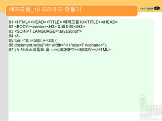 예제모음_10 피라미드 만들기

01 <HTML><HEAD><TITLE> 예제모음10</TITLE></HEAD>
02 <BODY><center><H3> 피라미드</H3>
03 <SCRIPT LANGUAGE="JavaScript">
04 <!--
05 for(i=10; i<500; i+=20) {
06 document.write("<hr width="+i+"size=7 noshade>");
07 } // 자바스크립트 끝 --></SCRIPT></BODY></HTML>
 