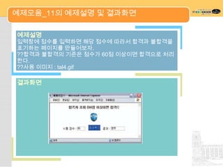 예제모음_11의 예제설명 및 결과화면

예제설명
입력창에 점수를 입력하면 해당 점수에 따라서 합격과 불합격을
표기하는 페이지를 만들어보자.
??합격과 불합격의 기준은 점수가 60점 이상이면 합격으로 처리
한다.
??사용 이미지 : tal4.gif

결과화면
 