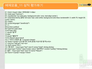 예제모음_11 성적 평가하기

01 <html><head><title> 예제모음11</title>
02 <style type="text/css">
03 .input{border:1px solid gray; background-color: ivory ;text-align:center }
04 .button{font-family:굴림; font-size:12pt; color:white; background-color:blue; borderwidth: 0; width:70; height:30;
cursor: hand;}
05 </style>
06 <script language="JavaScript">
07 <!--
08 function justify(){
09 Total=frm.total.value
10 if(Total>=60)
11 result="합격"
12 else
13 result="불합격"
14 frm.Result.value=result
15 } // 자바스크립트 끝--></script></head>
16 <body><center><h3>합격자 조회 (60점 이상이면 합격!)</h3>
17 <img src="tal4.gif"><br><br>
18 <form name="frm">
19 시험 점수 : <input type="text" size=5 name="total"> &nbsp;&nbsp;
20 <input type="button" class=button value="결과확인" onclick="justify()">&nbsp;&nbsp;
21 결과 : <input type="text" size=10 name="Result">
22 </form></center></body></html>
 