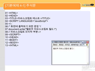 [기본예제 4-1] 주석문

01 <HTML>
02 <HEAD>
03 <TITLE>자바스크립트 테스트 </TITLE>
04 <SCRIPT LANGUAGE="JavaScript">
05 <!--
06 /* 화면에 출력하기 위한 문장 */
07 document.write("헬로우 자바스크립트 월드 !")
08 // 자바스크립트 마지막 부분-->
09 </SCRIPT>
10 </HEAD>
11 <BODY>
12 </BODY>
13 </HTML>
 