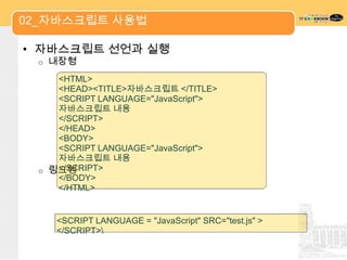 02_자바스크립트 사용법

• 자바스크립트 선언과 실행
 o   내장형
    <HTML>
    <HEAD><TITLE>자바스크립트 </TITLE>
    <SCRIPT LANGUAGE="JavaScript">
    자바스크립트 내용
    </SCRIPT>
    </HEAD>
    <BODY>
    <SCRIPT LANGUAGE="JavaScript">
    자바스크립트 내용
 o 링크형
    </SCRIPT>
    </BODY>
    </HTML>


     <SCRIPT LANGUAGE = "JavaScript" SRC="test.js" >
     </SCRIPT>
 