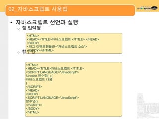 02_자바스크립트 사용법

• 자바스크립트 선언과 실행
 o   행 입력형
      <HTML>
      <HEAD><TITLE>자바스크립트 </TITLE> </HEAD>
      <BODY>
      <태그 이벤트핸들러="자바스크립트 소스">
 o   함수형
      </BODY></HTML>



      <HTML>
      <HEAD><TITLE>자바스크립트 </TITLE>
      <SCRIPT LANGUAGE="JavaScript">
      function 함수명( ) {
      자바스크립트 내용
      }
      </SCRIPT>
      </HEAD>
      <BODY>
      <SCRIPT LANGUAGE="JavaScript">
      함수명()
      </SCRIPT>
      </BODY>
      </HTML>
 