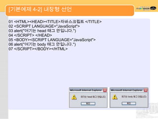 [기본예제 4-2] 내장형 선언

01 <HTML><HEAD><TITLE>자바스크립트 </TITLE>
02 <SCRIPT LANGUAGE="JavaScript">
03 alert("여기는 head 태그 안입니다.")
04 </SCRIPT> </HEAD>
05 <BODY><SCRIPT LANGUAGE="JavaScript">
06 alert("여기는 body 태그 안입니다.")
07 </SCRIPT></BODY></HTML>
 