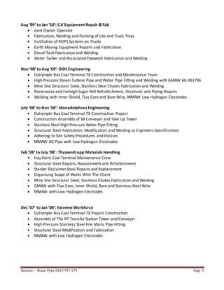 Resume – Shane Pyke 0429 797 173 Page 3
Aug ‘09’ to Jan ‘10’: C.K Equipment Repair & Fab
 Joint Owner Operator
 Fabrication, Welding and Painting of Ute and Truck Trays
 Instillation of ROPS Systems on Trucks
 Earth Moving Equipment Repairs and Fabrication
 Diesel Tank Fabrication and Welding
 Water Tanker and Associated Pipework Fabrication and Welding
Nov ‘08’ to Aug ‘09’: DGH Engineering
 Dalrymple Bay Coal Terminal 7X Construction and Maintenance Team
 High Pressure Steam Turbine Pipe and Water Pipe Fitting and Welding with GMAW 6G AS1796
 Mine Site Structural Steel, Stainless Steel Chutes Fabrication and Welding
 Racecourse and Farleigh Sugar Mill Refurbishment, Structural and Piping Repairs
 Welding with Inner Shield, Flux Core and Bare Wire, MMAW Low Hydrogen Electrodes
July ‘08’ to Nov ‘08’: Monadelphous Engineering
 Dalrymple Bay Coal Terminal 7X Construction Project
 Construction Assembly of S8 Conveyer and Take Up Tower
 Stainless Steel High Pressure Water Pipe Fitting
 Structural Steel Fabrication, Modification and Welding to Engineers Specifications
 Adhering to Site Safety Procedures and Policies
 MMAW 6G Pipe with Low Hydrogen Electrodes
Feb ‘08’ to July ‘08’: ThyssenKrupp Materials Handling
 Hay Point Coal Terminal Maintenance Crew
 Structural Steel Repairs, Replacement and Refurbishment
 Stacker Reclaimer Steel Repairs and Replacement
 Organising Scope of Works With The Client
 Mine Site Structural Steel, Stainless Chutes Fabrication and Welding
 GMAW with Flux Core, Inner Shield, Bare and Stainless Steel Wire
 MMAW with Low Hydrogen Electrodes
Dec ‘07’ to Jan ‘08’: Extreme Workforce
 Dalrymple Bay Coal Terminal 7X Project Construction
 Assembly of The R7 Transfer Station Tower and Conveyer
 High Pressure Stainless Steel Fire Mains Pipe Fitting
 Structural Steel Modification and Fabrication
 MMAW with Low Hydrogen Electrodes
 