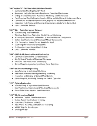 Resume – Shane Pyke 0429 797 173 Page 4
‘2005’ to Nov ‘07’: CMI Operations, Horsham Foundry
 Maintenance of Castings Foundry Plant
 Automated Hydraulic Machinery Repairs and Preventive Maintenance
 Setting of Sensor Pneumatic Automated Machinery and Maintenance
 Plant Structural Steel Fabrication Repairs, Milling and Machining of Replacement Parts
 Conveyer and Bucket Elevator Instillation, Repairs and Preventive Maintenance
 Inspection, Fault Finding and Planning of Maintenance Works To Be Carried Out
 OH&S Committee Member
’2001’-‘05’: Australian Mower Company
 Manufacturing Ride On Mowers
 Workshop Supervisor, Apprentice Mentoring and Monitoring
 Assembly of Components and Mowers in An Assembly Line Configuration
 Carbon Steel Fabrication and Welding of Mower Components
 2Pac Painting In a Heated Ducted Spray Paint Booth
 Machining of Components for Assembly
 Test Running, Inspection and Fault Finding
 OH&S Committee Member
‘2000’ - 2005: A.S.R. Construction and Engineering
 Construction of Industrial Scale Complexes
 Site Fit Up and Welding of Structural Steelwork
 Structural Steel Fabrications and Welding
 General Repairs, Labouring, Forklift and Crane Operation
‘1999’-‘00’: Dunmunkle Engineering
 Manufacturing of Agricultural Machinery
 Steel Fabrication and Welding of Farming Machinery
 Fabrication and Welding of Cement Mixer Barrels
 General Repairs, Machining, Painting and Forklift Operation
‘1999’: Pietsch Engineering
 Manufacturing of Agricultural Seed Cleaners
 Steel Fabrication, Machining and Welding of Components
 General Machinery Repairs, Forklift Operation
‘1998’-‘99’: Strongforce Pty Ltd
 Melbourne City Link Tunnel Construction
 Various Tunnel Constructions In Sydney
 Operation of Pneumatic Drill Rigs
 Rock Anchor Assembly, Instillation and Tensioning
 MMAW Pipe For Rock Anchors
 Drill Rig Offsider
 