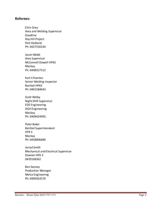 Resume – Shane Pyke 0429 797 173 Page 6
Referees:
Chris Grey
Area and Welding Supervisor
Goodline
Roy Hill Project
Port Hedland
Ph: 0427556334
Jason Webb
Area Supervisor
McConnell Dowell HPX3
Mackay
Ph: 0448317112
Kurt Cifuentes
Senior Welding Inspector
Bechtel HPX3
Ph: 0401584643
Scott Welby
Night Shift Supervisor
EDE Engineering
DGH Engineering
Mackay
Ph: 0409424992.
Peter Baker
Bechtel Superintendant
HPX 3
Mackay
Ph: 0458006689
Jarrad Smith
Mechanical and Electrical Supervisor
Downer HPX 3
0439168362
Ben Seeney
Production Manager
Melco Engineering
Ph: 0409263570
 