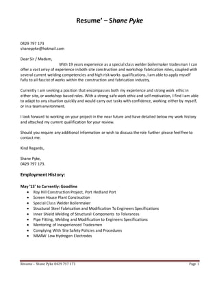 Resume – Shane Pyke 0429 797 173 Page 1
Resume’ – Shane Pyke
0429 797 173
shanepyke@hotmail.com
Dear Sir / Madam,
With 19 years experience as a special class welder boilermaker tradesman I can
offer a vast array of experience in both site construction and workshop fabrication roles, coupled with
several current welding competencies and high risk works qualifications, I am able to apply myself
fully to all fascist of works within the construction and fabrication industry.
Currently I am seeking a position that encompasses both my experience and strong work ethic in
either site, or workshop based roles. With a strong safe work ethic and self motivation, I find I am able
to adapt to any situation quickly and would carry out tasks with confidence, working either by myself,
or in a team environment.
I look forward to working on your project in the near future and have detailed below my work history
and attached my current qualification for your review.
Should you require any additional information or wish to discuss the role further please feel free to
contact me.
Kind Regards,
Shane Pyke,
0429 797 173.
Employment History:
May ‘15’ to Currently: Goodline
 Roy Hill Construction Project, Port Hedland Port
 Screen House Plant Construction
 Special Class Welder Boilermaker
 Structural Steel Fabrication and Modification To Engineers Specifications
 Inner Shield Welding of Structural Components to Tolerances
 Pipe Fitting, Welding and Modification to Engineers Specifications
 Mentoring of Inexperienced Tradesmen
 Complying With Site Safety Policies and Procedures
 MMAW Low Hydrogen Electrodes
 