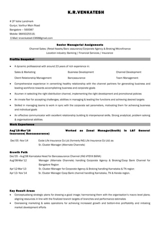 K.R.VENKATESH
# 2F Vahe Landmark
Gunjur, Varthur Main Road
Bangalore – 560087
Mobile: 9845025516;
E-Mail: krvenkatesh1968@gmail.com
Senior Managerial Assignments
Channel Sales: (Retail Assets/Banc assurance/Corporate Agency & Broking/Microfinance
Location industry: Banking / Financial Services / Insurance
Profile Snapshot
• A dynamic professional with around 23 years of rich experience in:
Sales & Marketing Business Development Channel Development
Client Relationship Management Bancassurance Team Management
• Comprehensive experience in cementing healthy relationship with the channel partners for generating business and
leading workforce towards accomplishing business and corporate goals
• Acumen in selecting the right distribution channel, implementing the right development and promotional policies
• An innate flair for accepting challenges; abilities in managing & leading the functions and achieving desired targets
• Skilled in managing teams to work in sync with the corporate set parameters, motivating them for achieving business
and individual goals
• An effective communicator with excellent relationship building & interpersonal skills. Strong analytical, problem solving
& organisational abilities
Work Experience
Aug’15-Mar’16 Worked as Zonal Manager(South) in L&T General
Insurance( Bancassurance)
Dec’05 -Nov’14 Exide Life Insurance Co Ltd (formerly ING Life Insurance Co Ltd) as
Sr. Cluster Manager (Alternate Channels)
Growth Path
Dec’05 –Aug’08 Karnataka Head for Bancassurance Channel (ING VYSYA BANK)
Aug’08-Mar’12 Manager (Alternate Channels) handling Corporate Agency & Broking/Coop Bank Channel for
Bangalore Region
Apr’12-Mar’13 Sr. Cluster Manager for Corporate Agency & Broking handling Karnataka & TN region
Apr’13- Nov’14 Sr. Cluster Manager Coop Bank channel handling Karnataka, TN & Kerala region.
Key Result Areas
• Conceptualising strategic plans for drawing a good image; harmonising them with the organisation’s macro level plans;
aligning resources in line with the finalized branch targets of branches and performance estimates
• Overseeing marketing & sales operations for achieving increased growth and bottom-line profitability and initiating
market development efforts
 