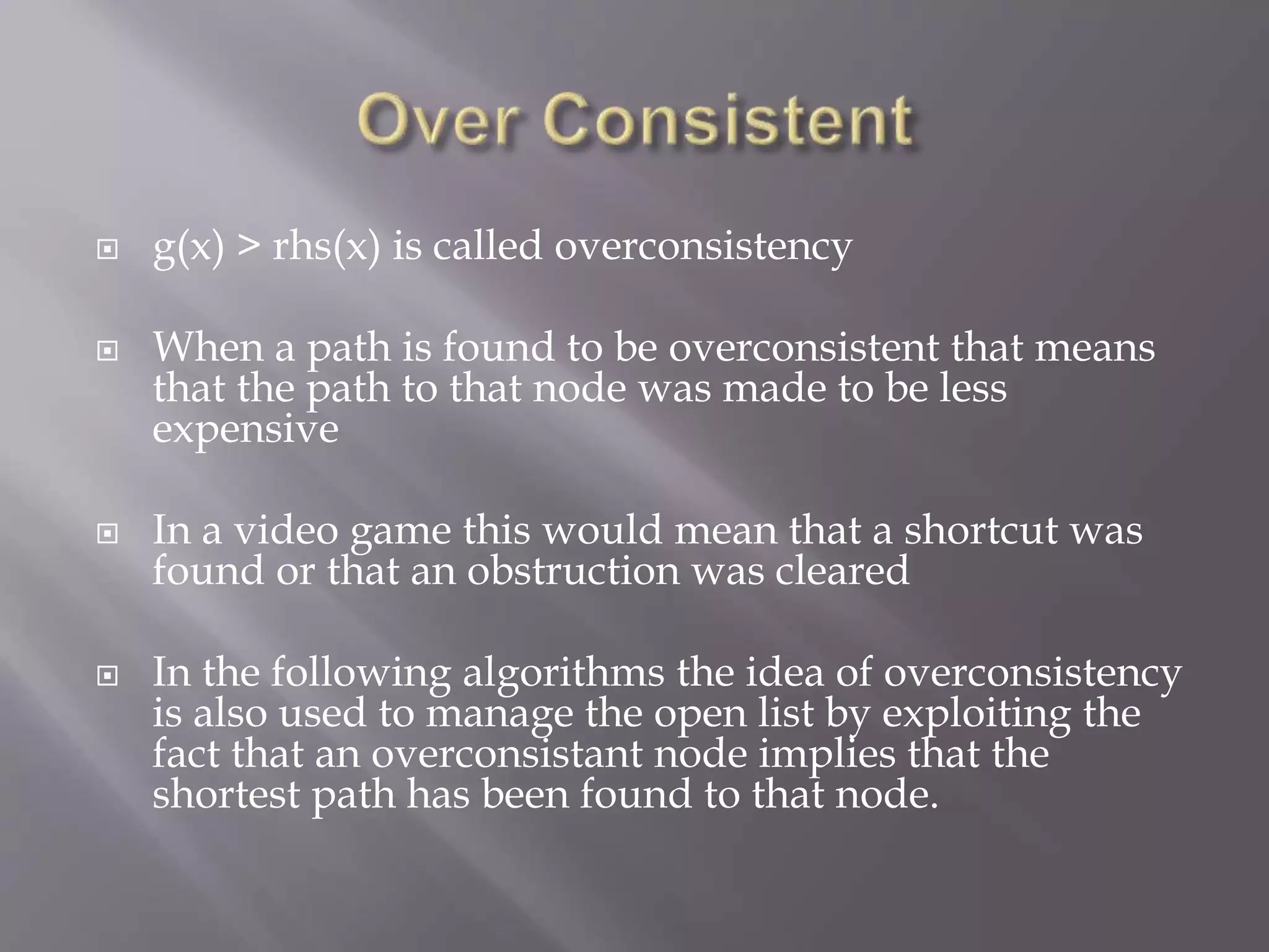  g(x) > rhs(x) is called overconsistency
 When a path is found to be overconsistent that means
that the path to that node was made to be less
expensive
 In a video game this would mean that a shortcut was
found or that an obstruction was cleared
 In the following algorithms the idea of overconsistency
is also used to manage the open list by exploiting the
fact that an overconsistant node implies that the
shortest path has been found to that node.
 