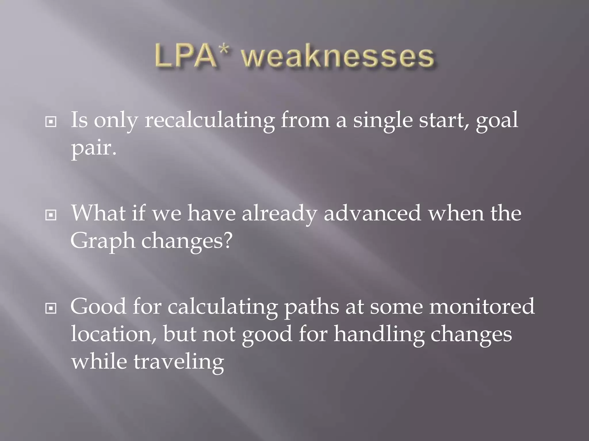 Is only recalculating from a single start, goal
pair.
 What if we have already advanced when the
Graph changes?
 Good for calculating paths at some monitored
location, but not good for handling changes
while traveling
 