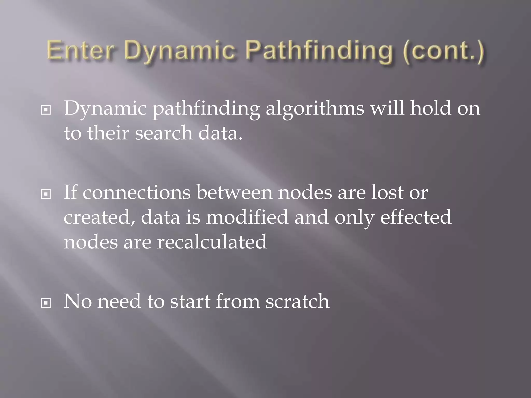  Dynamic pathfinding algorithms will hold on
to their search data.
 If connections between nodes are lost or
created, data is modified and only effected
nodes are recalculated
 No need to start from scratch
 
