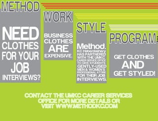 METHOD
STYLE
PROGRAMNEEDCLOTHES
FOR YOUR
JOBINTERVIEWS?
BUSINESS
CLOTHES
AREEXPENSIVE.
Method.
HAS PARTNERED
WITH THE UMKC
CAREER SERVICE OFFICE
TO GIVE STUDENTS
GENTLY-USED
MEN & WOMEN'S
PROFESSIONAL ATTIRE
FOR THEIR JOB
INTERVIEWS.
GET CLOTHES
AND
GET STYLED!
WORK
CONTACT THE UMKC CAREER SERVICES
OFFICE FOR MORE DETAILS OR
VISIT WWW.METHODKC.COM
KC Haberdashery
 