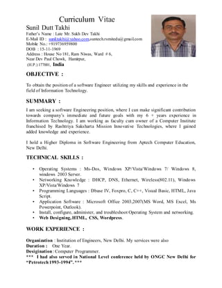 Curriculum Vitae
Sunil Dutt Takhi
Father’s Name : Late Mr. Sukh Dev Takhi
E-Mail ID : sunil.takhi@yahoo.com,suntech.rsmitedu@gmail.com
Mobile No.: +919736959800
DOB : 15-11-1969
Address : House No 181, Ram Niwas, Ward # 6,
Near Dev Paul Chowk, Hamirpur,
(H.P.) 177001, India
OBJECTIVE :
To obtain the position of a software Engineer utilizing my skills and experience in the
field of Information Technology.
SUMMARY :
I am seeking a software Engineering position, where I can make significant contribution
towards company’s immediate and future goals with my 6 + years experience in
Information Technology. I am working as faculty cum owner of a Computer Institute
franchised by Rashtriya Saksharta Mission Innovative Technologies, where I gained
added knowledge and experience.
I hold a Higher Diploma in Software Engineering from Aptech Computer Education,
New Delhi.
TECHNICAL SKILLS :
• Operating Systems : Ms-Dos, Windows XP/Vista/Windows 7/ Windows 8,
windows 2003 Server.
• Networking Knowledge : DHCP, DNS, Ethernet, Wireless(802.11), Windows
XP/Vista/Windows 7
• Programming Languages : Dbase IV, Foxpro, C, C++, Visual Basic, HTML, Java
Script.
• Application Software : Microsoft Office 2003,2007(MS Word, MS Excel, Ms
Powerpoint, Outlook).
• Install, configure, administer, and troubleshoot Operating System and networking.
• Web Designing, HTML, CSS, Wordpress.
WORK EXPERIENCE :
Organization : Institution of Engineers, New Delhi. My services were also
Duration : One Year.
Desigination : Computer Programmer.
*** I had also served in National Level conference held by ONGC New Delhi for
“Petrotech1993-1994”. ***
 