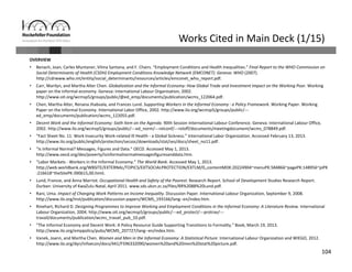 104
Works Cited in Main Deck (1/15)
OVERVIEW
• Benach, Joan, Carles Muntaner, Vilma Santana, and F. Chairs. “Employment Conditions and Health Inequalities.” Final Report to the WHO Commission on 
Social Determinants of Health (CSDH) Employment Conditions Knowledge Network (EMCONET). Geneva: WHO (2007). 
http://cdrwww.who.int/entity/social_determinants/resources/articles/emconet_who_report.pdf.
• Carr, Marilyn, and Martha Alter Chen. Globalization and the Informal Economy: How Global Trade and Investment Impact on the Working Poor. Working 
paper on the informal economy. Geneva: International Labour Organisation, 2002. 
http://www.oit.org/wcmsp5/groups/public/@ed_emp/documents/publication/wcms_122064.pdf.
• Chen, Martha Alter, Renana Jhabvala, and Frances Lund. Supporting Workers in the Informal Economy : a Policy Framework. Working Paper. Working 
Paper on the Informal Economy. International Labor Office, 2002. http://www.ilo.org/wcmsp5/groups/public/‐‐‐
ed_emp/documents/publication/wcms_122055.pdf.
• Decent Work and the Informal Economy: Sixth Item on the Agenda. 90th Session International Labour Conference. Geneva: International Labour Office, 
2002. http://www.ilo.org/wcmsp5/groups/public/‐‐‐ed_norm/‐‐‐relconf/‐‐‐reloff/documents/meetingdocument/wcms_078849.pdf.
• “Fact Sheet No. 11: Work Insecurity Work‐related Ill Health ‐ a Global Sickness.” International Labor Organization. Accessed February 13, 2013. 
http://www.ilo.org/public/english/protection/secsoc/downloads/stat/ses/docs/sheet_no11.pdf.
• “Is Informal Normal? Messages, Figures and Data.” OECD. Accessed May 1, 2013. 
http://www.oecd.org/dev/poverty/isinformalnormalmessagesfiguresanddata.htm.
• “Labor Markets ‐ Workers in the Informal Economy.” The World Bank. Accessed May 1, 2013. 
http://web.worldbank.org/WBSITE/EXTERNAL/TOPICS/EXTSOCIALPROTECTION/EXTLM/0,,contentMDK:20224904~menuPK:584866~pagePK:148956~piPK
:216618~theSitePK:390615,00.html.
• Lund, Francie, and Anna Marriot. Occupational Health and Safety of the Poorest. Research Report. School of Development Studies Research Report. 
Durban: University of KwaZulu‐Natal, April 2011. www.sds.ukzn.zc.za/files/RR%2088%20Lund.pdf.
• Rani, Uma. Impact of Changing Work Patterns on Income Inequality. Discussion Paper. International Labour Organization, September 9, 2008. 
http://www.ilo.org/inst/publication/discussion‐papers/WCMS_193166/lang‐‐en/index.htm.
• Rinehart, Richard D. Designing Programmes to Improve Working and Employment Conditions in the Informal Economy: A Literature Review. International 
Labour Organization, 2004. http://www.oit.org/wcmsp5/groups/public/‐‐‐ed_protect/‐‐‐protrav/‐‐‐
travail/documents/publication/wcms_travail_pub_10.pdf.
• “The Informal Economy and Decent Work: A Policy Resource Guide Supporting Transitions to Formality.” Book, March 19, 2013. 
http://www.ilo.org/emppolicy/pubs/WCMS_207727/lang‐‐en/index.htm.
• Vanek, Joann, and Martha Chen. Women and Men in the Informal Economy: A Statistical Picture. International Labour Organization and WIEGO, 2012. 
http://www.ilo.org/dyn/infoecon/docs/441/F596332090/women%20and%20men%20stat%20picture.pdf.
 