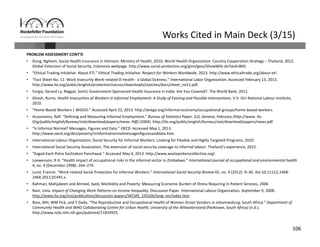 106
Works Cited in Main Deck (3/15)
PROBLEM ASSESSMENT CONT’D
• Dung, Nghiem, Social Health Insurance in Vietnam. Ministry of Health, 2010; World Health Organization. Country Cooperation Strategy – Thailand, 2012. 
Global Extension of Social Security, Indonesia webpage. http://www.social‐protection.org/gimi/gess/ShowWiki.do?wid=869. 
• “Ethical Trading Initiative‐ About ETI.” Ethical Trading Initiative‐ Respect for Workers Worldwide, 2013. http://www.ethicaltrade.org/about‐eti.
• “Fact Sheet No. 11: Work Insecurity Work‐related Ill Health ‐ a Global Sickness.” International Labor Organization. Accessed February 13, 2013. 
http://www.ilo.org/public/english/protection/secsoc/downloads/stat/ses/docs/sheet_no11.pdf.
• Forgia, Gerard La, Nagpal, Somil, Government‐Sponsored Health Insurance in India: Are You Covered?. The World Bank, 2012. 
• Ghosh, Ruma. Health Insecurities of Workers in Informal Employment: A Study of Existing and Possible Interventions. V.V. Giri National Labour Institute, 
2010.
• “Home‐Based Workers | WIEGO.” Accessed April 22, 2013. http://wiego.org/informal‐economy/occupational‐groups/home‐based‐workers.
• Hussmanns, Ralf. “Defining and Measuring Informal Employment.” Bureau of Statistics Paper, ILO, Geneva, February (http://www. Ilo. 
Org/public/english/bureau/stat/download/papers/meas. Pdf) (2004). http://ilo.org/public/english/bureau/stat/download/papers/meas.pdf.
• “Is Informal Normal? Messages, Figures and Data.” OECD. Accessed May 1, 2013. 
http://www.oecd.org/dev/poverty/isinformalnormalmessagesfiguresanddata.htm.
• International Labour Organization, Social Security for Informal Workers: Looking for Flexible and Highly Targeted Programs, 2010. 
• International Social Security Association, The extension of social security coverage to informal labour: Thailand’s experience, 2012. 
• “Kagad Kach Patra Kachtakari Panchayat.” Accessed May 4, 2013. http://www.wastepickerscollective.org/.
• Loewenson, R H. “Health impact of occupational risks in the informal sector in Zimbabwe.” International journal of occupational and environmental health
4, no. 4 (December 1998): 264–274.
• Lund, Francie. “Work‐related Social Protection for Informal Workers.” International Social Security Review 65, no. 4 (2012): 9–30. doi:10.1111/j.1468‐
246X.2012.01445.x.
• Rahman, Mahjabeen and Ahmed, Syed, Morbidity and Poverty: Measuring Economic Burden of Illness Requiring In Patient Services, 2006
• Rani, Uma. Impact of Changing Work Patterns on Income Inequality. Discussion Paper. International Labour Organization, September 9, 2008. 
http://www.ilo.org/inst/publication/discussion‐papers/WCMS_193166/lang‐‐en/index.htm.
• Ross, MH, WM Pick, and Y Dada. “The Reproductive and Occupational Health of Women Street Vendors in Johannesburg, South Africa.” Department of 
Community Health and WHO Collaborating Centre for Urban Health, University of the Witwatersrand (Parktown, South Africa) (n.d.). 
http://www.ncbi.nlm.nih.gov/pubmed/11824925.
 