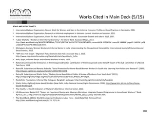108
Works Cited in Main Deck (5/15)
SCALE AND SCOPE CONT’D
• International Labour Organization, Decent Work for Women and Men in the Informal Economy: Profile and Good Practices in Cambodia, 2006
• International Labour Organization, Research on informal employment in Vietnam: current situation and solution, 2011. 
• International Labour Organization, Vision for Asia’s Decent Work Decade: Sustainable Growth and Jobs to 2015, 2007. 
• “Labor Markets ‐ Workers in the Informal Economy.” The World Bank. Accessed May 1, 2013. 
http://web.worldbank.org/WBSITE/EXTERNAL/TOPICS/EXTSOCIALPROTECTION/EXTLM/0,,contentMDK:20224904~menuPK:584866~pagePK:148956~piPK
:216618~theSitePK:390615,00.html.
• Mohapatra, Kamala, Women Workers in Informal Sector in India: Understanding the Occupational Vulnerability. International Journal of Humanities and
Social Science, 2012. 
• “MPI Data Hub Graph.” Migration Policy Institute Data Hub. Accessed May 1, 2013. 
http://www.migrationinformation.org/DataHub/charts/worldstats_1.cfm.
• Naik, Ajaya, Informal Sector and Informal Workers in India, 2009.
• National Commission for Enterprises in the Unorganised Sector, Contribution of the Unorganised sector to GDP Report of the Sub Committee of a NCEUS 
Task Force, 2008.
• Ratna M. Sudarshan and Renana Jhabvala, “Social Protection for Home‐Based Women Workers in South Asia: Learning from Action and Research” (2009), 
http://dspace.cigilibrary.org/jspui/handle/123456789/21078.
• Ratna M. Sudarshan and Shalini Sinha, “Making Home‐Based Work Visible: A Review of Evidence from South Asia” (2011), 
http://wiego.org/sites/wiego.org/files/publications/files/Sudarshan_WIEGO_WP19.pdf.
• Rockefeller Foundation, Informal City Dialogues: Bangkok’s webpage, http://nextcity.org/informalcity/city/bangkok. 
• Shalini Sinha, Rights of Home‐based Workers (New Delhi, India: National Human Rights Commission, 2006), http://www.bhrc.bih.nic.in/Docs/Home‐
based‐Workers.pdf.
• Thai Health, 12 Health Indicators of Thailand’s Workforce: Informal Sector, 2010. 
• UN Women and Baidari ILO, “Report on Experience Sharing and Advocacy Workshop: Integrated Support Programme to Home Based Workers,” Book, 
April 15, 2011, http://www.ilo.org/islamabad/whatwedo/publications/WCMS_155223/lang‐‐en/index.htm.
• The World Bank. (2013). World Development Indicators: Labor Force ‐ total [Data file]. Retrieved from 
http://data.worldbank.org/indicator/SL.TLF.TOTL.IN.
 