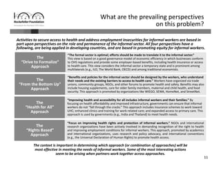 11
Activities to secure access to health and address employment insecurities for informal workers are based in 
part upon perspectives on the role and permanence of the informal sector. All four perspectives have a 
following, are being applied in developing countries, and are based in promoting equity for informal workers.
What are the prevailing perspectives 
on this problem? 
The context is important in determining which approach (or combination of approaches) will be 
most effective in meeting the needs of informal workers. Some of the most interesting actions 
seem to be arising when partners work together across approaches.
“Benefits and policies for the informal sector should be designed by the workers, who understand 
their needs and the existing barriers to access to health care.” Workers have organized via trade 
unions, community groups, NGOs, and other forums to promote health and safety. Benefits may also 
include housing supplements, care for older family members, maternal and child health, and food 
security. This approach is promoted by organizations like WIEGO, SEWA, HomeNet, and StreetNet.
“Improving health and accessibility for all includes informal workers and their families.” By 
focusing on health affordability and improved infrastructure, governments can ensure that informal 
workers do not “fall through the cracks.” This approach includes insurance schemes to work toward 
UHC; enhanced clinics and training for work‐related care; and expanded access to primary care. This 
approach is used by governments (e.g., India and Thailand) to meet health needs. 
“The formal sector is optimal; efforts should be made to translate it to the informal sector.” 
This view is based on a good governance model of economic efficiency in which businesses conform 
to OHS regulations and provide some employer‐based benefits, including health insurance or access 
to health care. This view considers the informal sector a temporary state and is prominent among 
multilaterals (e.g., ILO, The World Bank, OECD) and among traditional economists.
The
“Drive to Formalize”
Approach
The 
“From the Bottom Up”
Approach
The
“Health for All”
Approach
The
“Rights Based” 
Approach
“Focus on improving health rights and protection of informal workers.” NGOs and international
research organizations have been actively involved in demanding recognition of the right to health
and improving employment conditions for informal workers. This approach, promoted by academics
and international organizations, uses research and policy advocacy, and international conventions
(e.g., the Universal Declaration of Human Rights) to promote health access.
 