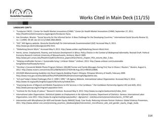 114
Works Cited in Main Deck (11/15)
LANDSCAPE CONT’D
• “Fundacion FACES | Center for Health Market Innovations (CHMI).” Center for Health Market Innovations (CHMI), September 27, 2011. 
http://healthmarketinnovations.org/program/fundacion‐faces.
• Van Ginneken, Wouter. “Social Security for the Informal Sector: A New Challenge for the Developing Countries.” International Social Security Review 52, 
no. 1 (1999): 49–69. doi:10.1111/1468‐246X.00033.
• “GIZ:” AID Agency website. Deutsche Gesellschaft Für Internationale Zusammenarbeit (GIZ). Accessed May 9, 2013. 
http://www.giz.de/en/aboutgiz/profile.html.
• “Globalising Decent Work.” Accessed May 9, 2013. http://www.solidar.org/Globalising‐Decent‐Work.html.
• Heintz, James. Employment, Poverty, and Inclusive Development in Africa: Policy Choices in the Context of Widespread Informality. Revised Draft. Political 
Economy Research Institute University of Massachusetts, Amherst, March 2009. 
http://www.peri.umass.edu/fileadmin/pdf/conference_papers/khan/Heintz_chapter_PEA_volume_Mar_5.doc.
• “Helping smallholder farmers | Sustainable living | Unilever Global.” Unilever, 2013. http://www.unilever.com/sustainable‐
living/betterlivelihoods/farmers/.
• “Hershey`s CocoaLink Mobile Phone Program Delivers 100,000 Farmer and Family Messages During First Year in Ghana | Reuters.” Reuters, August 6, 
2012. http://www.reuters.com/article/2012/08/06/idUS137424+06‐Aug‐2012+BW20120806.
• HIV/AIDS Mainstreaming Guideline into Rural Capacity Building Project. Ethiopia: Ethiopian Ministry of Health, February 2009. 
http://www.moa.gov.et/sites/default/files/HIV%20AIDS%20mainstreaming%20guideline.doc.
• “ILO and Today′s Global Challenges (Part 2: 1999‐) 1999.” UN Agency Website. International Labour Organization. Accessed May 9, 2013. 
http://www.ilo.org/public/english/support/lib/century/index6.htm.
• “Improving Access of Migrant and Mobile Populations to HIV Services in the Caribbean.” Pan Caribbean Partnership Against HIV and AIDS, 2012. 
http://www.pancap.org/en/migrant‐population.html.
• “Institute for the Study of Labour.” Research Institute. Accessed May 9, 2013. http://www.iza.org/en/webcontent/index_html.
• International Labor Organization. Statistical Update on Employment in the Informal Economy. Department of Statistics. Geneva: International Labor 
Organization, June 2011. http://www.ilo.org/wcmsp5/groups/public/‐‐‐dgreports/‐‐‐stat/documents/presentation/wcms_157467.pdf.
• Intervention with Microfinance for AIDS and Gender Equity (IMAGE) Study. Case Study. Reducing Intimate Partner Violence. Global Violence Prevention, 
2011. http://www.aidstar‐one.com/promising_practices_database/g3ps/intervention_microfinance_aids_and_gender_equity_image_study.
 