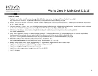 118
Works Cited in Main Deck (15/15)
LANDSCAPE CONT’D
• The World Bank’s Africa Social Protection Strategy 2012‐2022. Overview. Human Development Africa, The World Bank, 2012. 
http://siteresources.worldbank.org/INTAFRICA/Resources/social‐protection‐strategy‐summary‐2012.pdf.
• Thomas, Duncan, and Elizabeth Frankenberg. “Health, Nutrition and Prosperity: a Microeconomic Perspective.” Bulletin of the World Health Organization
80, no. 2 (2002): 106–113.
• Thornton, Rebecca, L., Laurel E. Hatt, Erica M. Field, Mursaleena Islam, Freddy Solis Diaz, and Martha Azucena Gonzalez. “Social Security Health Insurance 
for the Informal Sector in Nicaragua: A Randomized Evaluation.” Health Economics 19 (June 2010): 181–206.
• “UN Women.” UN Website. United Nations Entity for Gender Equality and the Empowerment of Women. Accessed May 9, 2013. 
http://www.unwomen.org/.
• Utting, Peter. “Regulating Business Via Multistakeholder Initiatives: A Preliminary Assessment.” In Voluntary Approaches to Corporate Responsibility: 
Readings and a Resource Guide. Geneva, Switzerland: UN Non‐Governmental Liaison Service (NGLS) and UNRISD, 2002. 
http://www.unrisd.org/80256B3C005BCCF9/(httpAuxPages)/35F2BD0379CB6647C1256CE6002B70AA/$file/uttngls.pdf.
• WIEGO Annual Report 2011‐2012. Annual Report. Cambridge, MA: WIEGO, 2012. 
http://wiego.org/sites/wiego.org/files/reports/files/WIEGO_Annual_Report_2011‐2012.pdf.
• Workers’ Health: Global Plan of Action. Agenda Iterm 12.13. Sixtieth World Health Assembly: WHO, May 23, 2007. 
http://www.who.int/occupational_health/WHO_health_assembly_en_web.pdf.
• http://www.ilo.org/public/english/employment/mifacility/
• http://www.engineersagainstpoverty.org/viewitem.cfm?cit_id=382658
• http://nrsp.org.pk/
 