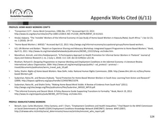124
Appendix Works Cited (6/11)
PROFILES: HOME‐BASED WORKERS CONT’D
• “Convention C177 ‐ Home Work Convention, 1996 (No. 177).” Accessed April 22, 2013. 
http://www.ilo.org/dyn/normlex/en/f?p=1000:12100:0::NO::P12100_INSTRUMENT_ID:312322.
• Hiralal, Kalpana. “The ‘Invisible’ Workers of the Informal Economy–A Case Study of Home‐based Workers in Kwazulu/Natal, South Africa.” J Soc Sci 23, 
no. 1 (2010): 29–37.
• “Home‐Based Workers | WIEGO.” Accessed April 22, 2013. http://wiego.org/informal‐economy/occupational‐groups/home‐based‐workers.
• ILO, UN Women and Baidari. “Report on Experience Sharing and Advocacy Workshop: Integrated Support Programme to Home Based Workers.” Book, 
April 15, 2011. http://www.ilo.org/islamabad/whatwedo/publications/WCMS_155223/lang‐‐en/index.htm.
• Manothum, Aniruth, and Jittra Rukijkanpanich. “A Participatory Approach to Health Promotion for Informal Sector Workers in Thailand.” Journal of 
Injury and Violence Research 2, no. 2 (July 1, 2010): 111–120. doi:10.5249/jivr.v2i2.36.
• Rinehart, Richard D. Designing Programmes to Improve Working and Employment Conditions in the Informal Economy: A Literature Review. 
International Labour Organization, 2004. http://www.oit.org/wcmsp5/groups/public/‐‐‐ed_protect/‐‐‐protrav/‐‐‐
travail/documents/publication/wcms_travail_pub_10.pdf.
• Sinha, Shalini. Rights of Home‐based Workers. New Delhi, India: National Human Rights Commission, 2006. http://www.bhrc.bih.nic.in/Docs/Home‐
based‐Workers.pdf.
• Sudarshan, Ratna M., and Renana Jhabvala. “Social Protection for Home‐Based Women Workers in South Asia: Learning from Action and Research” 
(2009). http://dspace.cigilibrary.org/jspui/handle/123456789/21078.
• Sudarshan, Ratna M., and Shalini Sinha. “Making Home‐Based Work Visible: A Review of Evidence from South Asia” (2011). 
http://wiego.org/sites/wiego.org/files/publications/files/Sudarshan_WIEGO_WP19.pdf.
• “The Informal Economy and Decent Work: A Policy Resource Guide Supporting Transitions to Formality.” Book, March 19, 2013. 
http://www.ilo.org/emppolicy/pubs/WCMS_207727/lang‐‐en/index.htm.
PROFILE: MANUFACTURING WORKERS
• Benach, Joan, Carles Muntaner, Vilma Santana, and F. Chairs. “Employment Conditions and Health Inequalities.” Final Report to the WHO Commission 
on Social Determinants of Health (CSDH) Employment Conditions Knowledge Network (EMCONET). Geneva: WHO (2007). 
http://cdrwww.who.int/entity/social_determinants/resources/articles/emconet_who_report.pdf.
 