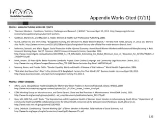 125
Appendix Works Cited (7/11)
PROFILE: MANUFACTURING WORKERS CONT’D
• “Garment Workers ‐ Conditions, Statistics, Challenges and Research | WIEGO.” Accessed April 15, 2013. http://wiego.org/informal‐
economy/occupational‐groups/garment‐workers.
• Goldman, Marlene B., and Maureen C. Hatch. Women & Health. Gulf Professional Publishing, 2000.
• Manik, Julfikar Ali, and Jim Yardley. “Bangladesh Factory, Site of Fatal Fire, Made Western Brands.” The New York Times, January 27, 2013, sec. World / 
Asia Pacific. http://www.nytimes.com/2013/01/28/world/asia/bangladesh‐factory‐site‐of‐fatal‐fire‐made‐western‐brands.html.
• Mehrotra, Santosh, and Mario Biggeri. Social Protection in the Informal Economy: Home Based Women Workers and Outsourced Manufacturing in Asia. 
Innocenti Working Paper No.97. Florence: UNICEF Innocenti Research Centre, December 2002. 
http://www.researchgate.net/publication/24139993_Is_EFA_Affordable_Estimating_the_Global_Minimum_Cost_of_’Education_for_All’/file/79e41512
2362a9441e.pdf.
• Merk, Jeroen. 10 Years of the Better Factories Cambodia Project. Clean Clothes Campaign and Community Legal Education Centre, 2012. 
http://www.clec.org.kh/web/images/Resources/Res_CCC‐CLEC‐BetterFactories‐Eng‐Final1346726534.pdf.
• Messing, Karen, and Piroska Ostlin. “Gender Equality, Work and Health: A Review of the Evidence.” World Health Organization, 2006.
• “Wal‐Mart And Sears Don’t Plan To Pay Victims Of A Bangladesh Factory Fire That Killed 120.” Business Insider. Accessed April 18, 2013. 
http://www.businessinsider.com/wal‐marts‐bangladesh‐factory‐fire‐2013‐4.
PROFILE: STREET VENDORS
• Alfers, Laura. Occupational Health & Safety for Market and Street Traders in Accra and Takoradi, Ghana. WIEGO, 2009. 
http://www.inclusivecities.org/wp‐content/uploads/2012/07/OHS_Street_Traders_Final.pdf.
• CGAP Working Group on Microinsurance, and Denis Garand. Good and Bad Practices in Microinsurance. VimoSEWA (India), 2005. 
http://www.ilo.org/wcmsp5/groups/public/‐‐‐ed_emp/documents/publication/wcms_122472.pdf.
• Ross, MH, WM Pick, and Y Dada. “The Reproductive and Occupational Health of Women Street Vendors in Johannesburg, South Africa.” Department of 
Community Health and WHO Collaborating Centre for Urban Health, University of the Witwatersrand (Parktown, South Africa) (n.d.). 
http://www.ncbi.nlm.nih.gov/pubmed/11824925.
• Saha, Debdulal. Conditions of “Decent Working Life” of Street Vendors in Mumbai. Tata Institute of Social Sciences, n.d.
http://www.ilo.org/legacy/english/protection/travail/pdf/rdwpaper27c.pdf.
 