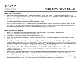 126
Appendix Works Cited (8/11)
PROFILE: STREET VENDORS CONT’D
• Sekar, Helen. Vulnerabilities and Insecurities of Informal Sector Workers ‐ A Study of Street Vendors. V.V Giri National Labour Institute, NOIDA, n.d.
http://www.vvgnli.org/sites/default/files/publication_files/Vulnerabilities%20and%20Insecurities%20of%20Informal%20Sector%20Workers%20A%20St
udy%20of%20Street%20Vendors.pdf.
• Sinha, Shalini, and Sally Roever. India’s National Policy on Urban Street Vendors. WIEGO, 2011. 
http://wiego.org/sites/wiego.org/files/publications/files/Sinha_WIEGO_PB2.pdf.
• Skinner, Caroline. Street Trade in Africa: A Review. WIEGO, 2008. http://wiego.org/sites/wiego.org/files/publications/files/Skinner_WIEGO_WP5.pdf.
• Vanek, Joann, and Martha Chen. Women and Men in the Informal Economy: A Statistical Picture. International Labour Organization and WIEGO, 2012. 
http://www.ilo.org/dyn/infoecon/docs/441/F596332090/women%20and%20men%20stat%20picture.pdf.
PROFILE: TRANSPORTATION WORKERS
• Bonner, Chris. Organising Informal Transport Workers. Overview Report. International Transport Workers’ Federation, 2006. 
http://wiego.org/publications/organising‐informal‐transport‐workers.
• Cervero, Robert. Informal Transport in the Developing World. UN Habitat, 2000.
• Hisam, Zeenat. “Collective Care Arrangements in the Informal Labour Market: Road Transport Workers in Pakistan.” Economic and Political Weekly
(2006): 2099–2106.
• Krueger, Gerald P. Health and Wellness Programs for Commercial Drivers. Vol. 15. Transportation Research Board National Research, 2007. 
http://books.google.com/books?hl=en&lr=&id=oXkZwE8lCHgC&oi=fnd&pg=PA1&dq=%22Edward+Johnson,+Director,+Applied+Science+Directorate,+N
ational+Aeronautics+and+Space+Administration,+John+C.+Stennis+Space+Center,%22+%22and+Wellness%22+%22(FMCSA)+was+established+within+t
he+Department+of+Transportation+on%22+&ots=3hqRU2p3mF&sig=EjWtnMc3LO4eYjwFG1AYpeThUWM.
• Making a Difference ‐ Women Transport Workers in the 21st Century. International Transport Workers’ Federation. Accessed April 4, 2013. 
http://www.itfcongress2010.org/files/extranet/‐2/24694/10Eng‐%2042C_14_WTWC_2_Annex%202%20%5BITF%20Women%20‐
%20Making%20a%20Differe..pdf.
• Pascual, Clarence. Organising Informal Transport Workers: A Case Study of the National Transport Workers’ Union Philippines | WIEGO. International 
Transport Workers’ Federation, 2006. http://wiego.org/publications/organising‐informal‐transport‐workers‐case‐study‐national‐transport‐
workers%E2%80%99‐union‐phil.
• Schurman, Susan, Adrienne Eaton, Rebecca Gumbrell‐McCormick, Richard Hyman, Camille DiLeo, Gilma Madrid Berroterán, Sahra Ryklief, Mihai Varga, 
and Verna Viajar. Organizing Workers in the Informal Economy. Cape Town, South Africa: Solidarity Center, December 2011.
 