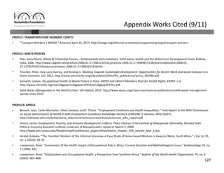 127
Appendix Works Cited (9/11)
PROFILE: TRANSPORTATION WORKERS CONT’D
• “Transport Workers | WIEGO.” Accessed April 22, 2013. http://wiego.org/informal‐economy/occupational‐groups/transport‐workers.
PROFILE: WASTE PICKERS
• Dias, Sonia Maria. Waste & Citizenship Forums ‐ Achievements and Limitations. Solid waste, health and the Millennium Development Goals. Kolkata, 
India, 2006. http://www.cwgnet.net/prarticle.2006‐01‐27.9445210332/prarticle.2006‐01‐27.0949657238/prarticleblocklist.2006‐01‐
27.1370579427/skatdocumentation.2006‐01‐27.0903224148/file.
• Poschen, Peter, Ana Lucía Iturriza, and Xinxing Li. Working Towards Sustainable Development: Opportunities for Decent Work and Social Inclusion in a 
Green Economy. ILO, 2012. http://www.oitcinterfor.org/sites/default/files/file_publicacion/wcms_181836.pdf.
• Samarth, Ujwala. Occupational Health of Waste Pickers in Pune: KKPKP and SWaCH Members Push for Health Rights. KKPKP, n.d.
http://www.mfcindia.org/main/bgpapers/bgpapers2013/am/bgpap2013Vv.pdf.
• Solid Waste Management in the World’s Cities. UN Habitat, 2010. http://www.wsscc.org/resources/resource‐publications/solid‐waste‐management‐
worlds‐cities‐2010.
PROFILES: AFRICA
• Benach, Joan, Carles Muntaner, Vilma Santana, and F. Chairs. “Employment Conditions and Health Inequalities.” Final Report to the WHO Commission 
on Social Determinants of Health (CSDH) Employment Conditions Knowledge Network (EMCONET). Geneva: WHO (2007). 
http://cdrwww.who.int/entity/social_determinants/resources/articles/emconet_who_report.pdf.
• Heintz, James. Employment, Poverty, and Inclusive Development in Africa: Policy Choices in the Context of Widespread Informality. Revised Draft. 
Political Economy Research Institute University of Massachusetts, Amherst, March 5, 2009. 
http://www.peri.umass.edu/fileadmin/pdf/conference_papers/khan/Heintz_chapter_PEA_volume_Mar_5.doc.
• Hiralal, Kalpana. “The ‘Invisible’ Workers of the Informal Economy–A Case Study of Home‐based Workers in Kwazulu/Natal, South Africa.” J Soc Sci 23, 
no. 1 (2010): 29–37.
• Loewenson, Rene. “Assessment of the Health Impact of Occupational Risk in Africa: Current Situation and Methodological Issues.” Epidemiology 10, no. 
5 (1999): 632.
• Loewenson, Rene. “Globalization and Occupational Health: a Perspective from Southern Africa.” Bulletin of the World Health Organization 79, no. 9 
(2001): 863–868.
 