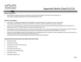 129
Appendix Works Cited (11/11)
PROFILES: ASIA CONT’D
• Saha, Debdulal. Conditions of “Decent Working Life” of Street Vendors in Mumbai. Tata Institute of Social Sciences, n.d.
http://www.ilo.org/legacy/english/protection/travail/pdf/rdwpaper27c.pdf.
PROFILES: LATIN AMERICA
• Chen, Marty. “THE INFORMAL ECONOMY IN LATIN AMERICA: A GLOBAL PERSPECTIVE.” Monterrey, Mexico, May 22, 2008. 
http://wiego.org/sites/wiego.org/files/resources/files/Chen_Presentation_Monterrey%20Conference_May_16_08.pdf.
• Ivanov, Ivan D. “Scaling Up Access to Essential Interventions And Basic Services For Occupational Health Through Integrated Primary Health Care.” In 
Background Document. The Hague, Netherlands: World Health Organization, 2011.
• Lavigne, Milena. Social Protection Systems in Latin America and the Caribbean‐ Peru. Project Documents Collection. Santiago, Chile: Economic Comission
for Latin America and the Caribbean (ECLAC), January 2013. http://www.eclac.cl/publicaciones/xml/5/49105/SPS_Peru_ing.pdf.
• SMALL‐SCALE AND INFORMAL MINING: A BIG PROBLEM FOR LATIN AMERICAN STATES. Policy Brief‐ Economic Development. Evidence and Lessons from 
Latin America (ELLA). GRADE, Practical Action Consulting, UK Aid, n.d.
http://ella.practicalaction.org/sites/default/files/121129_ECO_ExtIndConMan_BRIEF4.pdf.
ORGANIZATIONS ARE DOING INNOVATIVE AND/OR HIGH IMPACT WORK
• http://accessh.org/
• http://www.sewa.org
• http://www.microinsuranceacademy.org/
• http://www.brac.net/
• http://www.streetnet.org.za/
• http://www.homenetthailand.org/
• http://labournet.in/
• http://www.babajob.com/
 