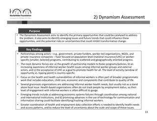 13
2) Dynamism Assessment
• The Dynamism Assessment aims to identify the primary opportunities that could be catalyzed to address 
the problem. It also aims to identify emerging issues and future trends that could influence these 
opportunities, and the potential risks or uncertainties that could inhibit transformative change.
Purpose
• Partnerships among actors – e.g., government, private funders, worker‐led organizations, NGOs, and 
private insurance companies – have focused on population‐level (national insurance/UHC) or worker‐
specific (smaller, tailored) programs, contributing to scattered and geographically oriented progress.
• The most dynamic forces are: a) the growth of partnership models to foster programs/policies, b) an 
increasing awareness of informal worker health issues among informal worker groups and external 
actors, and c) the acceptance of UHC as a goal to promote health for all. The level of activity (window of 
opportunity vs. tipping point) is country‐specific. 
• Focus on the health and health vulnerabilities of informal workers is often part of broader programmatic 
work that includes education, child care, economic and components that contribute to quality of life. 
• Several grassroots organizations are addressing informal worker health needs, but usually not as a stand 
alone focal issue. Health‐based organizations often do not track people by employment status, so their 
level of engagement with informal workers is often difficult to gauge. 
• Emerging trends include a) addressing economic systems failures through coordination among national 
and international institutions, and b) promising advances in the use of technology for communication and 
information‐sharing could facilitate identifying/tracking informal workers. 
• Greater coordination of health and employment data collection efforts is needed to identify health needs 
and access patterns, and to reduce the level of uncertainty about the scale and scope of these issues.
Key Findings
 