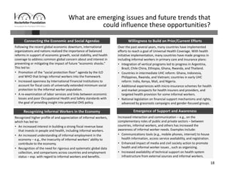 18
What are emerging issues and future trends that 
could influence these opportunities?
Following the recent global economic downturn, international 
organizations and nations realized the importance of balanced 
reforms in support of economic growth, social stability, and health 
coverage to address common global concern about and interest in 
preventing or mitigating the impact of future “economic shocks.” 
This led to:
• Promotion of the “social protection floor” agenda by the ILO 
and WHO that brings informal workers into the framework.
• Increased openness by International Financial Institutions to 
account for fiscal costs of universally extended minimum social 
protection to the informal worker population.
• A re‐examination of labor services and links between economic 
losses and poor Occupational Health and Safety standards with 
the goal of providing insight into potential OHS policy.
Recognized higher profile of and appreciation of informal workers, 
which has led to:
• An increased interest in building a strong fiscal revenue base 
that invests in people and health, including informal workers.
• An increased understanding of informal employment in the 
economy – e.g., the insecurity of informal workers’ ability to 
contribute to the economy.
• Recognition of the need for rigorous and systematic global data 
collection, and comparisons across countries and employment 
status – esp. with regard to informal workers and benefits.
Over the past several years, many countries have implemented 
efforts to reach a goal of Universal Health Coverage. With health 
initiative implementation, many countries have made progress in 
including informal workers in primary care and insurance plans: 
• Integration of vertical programs led to progress in Argentina, 
Brazil, Chile China, Ethiopia, Ghana, Rwanda, and Thailand.
• Countries in intermediate UHC reform: Ghana, Indonesia, 
Philippines, Rwanda, and Vietnam; countries in early UHC 
reform: India, Kenya, Mali, and Nigeria.
• Additional experiences with micro‐insurance schemes for health 
and market prospects for health insurers and providers, and 
targeted health provision for some informal workers.
• National legislation on financial support mechanisms and rights, 
advanced by grassroots campaigns and gender‐focused groups. 
Increased interaction and communication – e.g., on the 
complementary roles of public and private sectors – between 
countries, informal workers, and others has increased the 
awareness of informal worker needs. Examples include:
• Communications tools (e.g., mobile phones, internet) to house 
health information, access service availability, and registration. 
• Enhanced impact of media and civil society action to promote 
health and informal worker issues , such as organizing.
• Increased availability of technical support on health system 
infrastructure from external sources and informal workers.
Recognizing Informal Workers in the Economy 
Willingness to Build on Prior/Current Efforts Connecting the Economic and Social Agendas
Emergence of Support and Awareness
 