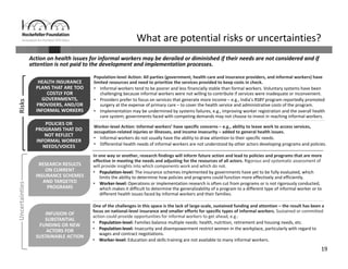 19
Action on health issues for informal workers may be derailed or diminished if their needs are not considered and if 
attention is not paid to the development and implementation processes.
What are potential risks or uncertainties?
HEALTH INSURANCE 
PLANS THAT ARE TOO 
COSTLY FOR 
GOVERNMENTS, 
PROVIDERS, AND/OR 
INFORMAL WORKERS
HEALTH INSURANCE 
PLANS THAT ARE TOO 
COSTLY FOR 
GOVERNMENTS, 
PROVIDERS, AND/OR 
INFORMAL WORKERS
POLICIES OR 
PROGRAMS THAT DO 
NOT REFLECT 
INFORMAL WORKER 
NEEDS/VOICES
POLICIES OR 
PROGRAMS THAT DO 
NOT REFLECT 
INFORMAL WORKER 
NEEDS/VOICES
RESEARCH RESULTS 
ON CURRENT 
INSURANCE SCHEMES 
AND TARGETED 
PROGRAMS
RESEARCH RESULTS 
ON CURRENT 
INSURANCE SCHEMES 
AND TARGETED 
PROGRAMS
INFUSION OF 
SUBSTANTIAL 
FUNDING OR NEW 
ACTORS FOR 
SUSTAINABLE ACTION 
INFUSION OF 
SUBSTANTIAL 
FUNDING OR NEW 
ACTORS FOR 
SUSTAINABLE ACTION 
Uncertainties
In one way or another, research findings will inform future action and lead to policies and programs that are more 
effective in meeting the needs and adjusting for the resources of all actors. Rigorous and systematic assessment of 
will provide insights into which components work and which do not.
• Population‐level: The insurance schemes implemented by governments have yet to be fully evaluated, which 
limits the ability to determine how policies and programs could function more effectively and efficiently.
• Worker‐level: Operations or implementation research is often cut from programs or is not rigorously conducted, 
which makes it difficult to determine the generalizability of a program to a different type of informal worker or to 
different health issues faced by informal workers and their families.
Worker‐level Action: Informal workers’ have specific concerns – e.g., ability to leave work to access services, 
occupation‐related injuries or illnesses, and income insecurity – added to general health issues. 
• Informal workers do not usually have the ability to draw attention to their specific needs.
• Differential health needs of informal workers are not understood by other actors developing programs and policies. 
Population‐level Action: All parties (government, health care and insurance providers, and informal workers) have 
limited resources and need to prioritize the services provided to keep costs in check. 
• Informal workers tend to be poorer and less financially stable than formal workers. Voluntary systems have been 
challenging because informal workers were not willing to contribute if services were inadequate or inconvenient.
• Providers prefer to focus on services that generate more income – e.g., India’s RSBY program reportedly promoted 
surgery at the expense of primary care – to cover the health service and administrative costs of the program. 
• Implementation may be undermined by systems failures, e.g., improving worker registration and the overall health 
care system; governments faced with competing demands may not choose to invest in reaching informal workers.
One of the challenges in this space is the lack of large‐scale, sustained funding and attention – the result has been a 
focus on national‐level insurance and smaller efforts for specific types of informal workers. Sustained or committed 
action could provide opportunities for informal workers to get ahead, e.g.:
• Population‐level: Families balance multiple needs: health, nutrition, retirement and housing needs, etc.
• Population‐level: Insecurity and disempowerment restrict women in the workplace, particularly with regard to 
wages and contract negotiations.
• Worker‐level: Education and skills training are not available to many informal workers.
Risks
 