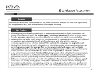 20
3) Landscape Assessment
The Landscape Assessment aims to identify the key players and opinion leaders in the field, what organizations 
are doing innovative work, who provides funding, and the gaps in funding.
Purpose
• Although there are technically many actors (e.g., various government agencies, NGOs, corporations, etc.) 
around informal workers’ health, the funding support in the nexus is shallow and, except for strong support 
from the grassroots organizations, commitment to informal workers is not high on many priority lists.
• Activity on informal worker health issues is not currently directed by a particular actor – some work is focused 
on population‐level activities that benefit all informal workers, while other activities focus on 
worker/occupation‐oriented activities. Most activities are limited in scale, scope and geographic reach.
• Funding levels directed to the health vulnerabilities of informal workers are nearly impossible to discern, as 
generally projects are part of a larger portfolio and few programmatic funds support work on health 
vulnerabilities. Similarly, national funding specifically directed to extending health insurance to the informal 
worker population are subsumed within the overall health budget and thus not readily available.
• A few opinion leaders, particularly WIEGO and SEWA, link grassroots efforts with philanthropic organizations, 
health insurance companies, multilateral and bilateral institutions, and local, regional, state and national 
governments, with the goal of making “invisible” informal workers more readily apparent to policymakers. 
• Differences in occupational health and health vulnerabilities of informal workers vary by workplace, type of 
work, sector, and country. These gaps are addressed via a patchwork of policies, activities, and programs. 
• Corporations and foundations are supporting, testing, and funding approaches that focus on specific worker 
populations and different levels of intervention. This work creates opportunities to learn about what works.
Key Findings
 