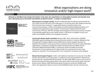 25
Although we identified many existing interventions in the space, few organizations are doing highly innovative and impactful work 
that is directly focused on the health vulnerabilities of informal workers . A sample is included below.
What organizations are doing 
innovative and/or high‐impact work? 
National Rural Support Program: In 2011, with additional investments from Acumen Fund, KfW, 
and the International Finance Corporation, a traditional community‐based MFI in Pakistan was 
transformed into a regulated Microfinance Bank. This will enable NRSP to access new sources of 
finance and scale‐up its loan activity, which is focused on loans to low‐income clients and small 
farmers across Pakistan. NRSP Microfinance Bank currently has more than 120,000 active 
clients. The organization expects to reach nearly 625,000 borrowers over the next five years. 
Microinsurance Innovation Facility: The Bill and Melinda Gates foundation partnered with the 
ILO in 2007 to launch MiF with a $34 million grant. In its first five years, MiF studied and learned 
from microinsurance innovators. It supported 67 grants to develop and test new 
microinsurance products, models, and strategies; provided capacity‐building assistance to 57 
individuals and organizations; gave academic research grants; helped build South‐South 
Communities of Practice. MiF will now begin promoting good microinsurance practice and work 
to dramatically expand low‐income market services. It will work to strengthen insurers and 
widen the availability of better risk‐management practices. 
Construction Worker Health and Safety: Between 2007 ‐2011, DFID funded a £300,000 
($450,000) capacity building project among construction workers in Tanzania. Members of the 
UK organization Engineers Against Poverty (EAP) led the project alongside Institution of 
Engineers Tanzania (IET). A core group of men and women drawn from all the major stakeholder 
organizations, including the Occupational Safety and Health Authority (OSHA) and the 
Contractors Registration Board (CRB), in construction health and safety was trained. 
Construction is a key area because of its high accident risk, and exposure to dust, noise, 
vibration or chemicals. This core group then in turn trained their co‐workers and employees. 
 