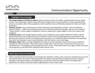 27
Communications Opportunity
• The unique problems of informal workers: Informal workers tend to be mobile, undereducated and low‐income 
earners. This combination creates unique difficulties for government service providers to ensure provide health 
services and worker safety. These populations lack the political clout to effectively advocate for safety and health 
protections. 
• Domestic workers: Across Southeast Asia, female domestic household helpers (maids) – who are defined as 
informal workers – suffer from workplace abuses and insufficient healthcare coverage. They are not considered 
“skilled workers,” and are highly susceptible to violence, exploitation, unpaid wages or other forms abuse from 
employers. 
• Healthcare access: Even though migrant workers may be allowed to access public healthcare facilities, reports 
showed that they are at risk because they are hesitant to seek care due to language barriers, perceived or real 
discrimination, fear of arrest for not having proper documents, or an inability to pay for healthcare. Consequently, 
they often self‐medicate or wait to seek treatment until their illness is at a critical stage. 
• Workplace safety: Media coverage highlighted the need to prevent workplace injuries and increase healthcare 
coverage for informal workers. There were reports of high rates of injuries (such as hand and arm fractures) in 
“black factories” in Guangdong and Shandong provinces in China. These black factories are highly mobile and bosses 
can simply pick up and move their operations when injuries occur.
Highlights from Coverage
• Media coverage of informal workers received extensive attention in China, India, and across Southeast Asia over the 
past decade, where the trend of migrating workers has deeply impacted these emerging economies. However, 
coverage in Sub‐Saharan Africa is just beginning, as economies across that region are just now beginning to 
experience the impact of informal workers migrating from rural to urban areas.
White Space Recommendation
 