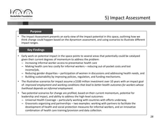 28
5) Impact Assessment
• The Impact Assessment presents an early view of the impact potential in this space, outlining how we 
think change could happen based on the dynamism assessment, and using scenarios to illustrate different 
impact ranges.
Purpose
• Early work on potential impact in the space points to several areas that potentially could be catalyzed 
given their current degrees of momentum to address the problem: 
– Increasing informal worker access to preventative health care
– Making health care less costly for informal workers – reducing out‐of‐pocket costs and lost 
income/job, 
– Reducing gender disparities – participation of women in discussions and addressing health needs, and 
– Building sustainability by improving policies, regulation, and funding mechanisms. 
• The illustrative scenarios for impact assume a $100 million investment over 10 years with an impact goal 
of: improved employment and working conditions that lead to better health outcomes for workers whose 
livelihood depends on informal employment.
• Two potential scenarios for change are profiled, based on their current momentum, potential for 
leadership and impact, and ability to address the high‐level outcomes:
– Universal Health Coverage – particularly working with countries with efforts underway,
– Grassroots organizing and partnerships – two examples: working with partners to facilitate the 
development of health and social protection measures for informal workers, and an innovative 
combination of health care training/provision and data collection.
Key Findings
 