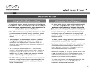 37
What is not known?
The Need for Research
Linking Health and Employment Status Understanding Informal Employment
The relationship between informal economy/informal employment 
and health issues (either related to the insecurity and vulnerability of 
informal work or due to occupation‐specific health outcomes) are not 
heavily studied or reported in the literature.
• Most of the available research is qualitative descriptive case studies 
or community‐based surveys that compare informally to formally 
hired workers. A more systematic data collection method is 
needed.
• There is a need for the development of theoretical frameworks 
showing the links and pathways that lead  from employment 
conditions to poor health outcomes. Explanatory models are 
needed for guiding public health interventions and evaluation of 
policy intervention.
• The full complexity of employment status – formal/informal, 
temporary, self‐employed, multiple jobs, and so on – needs to be 
incorporated into health databases to examine the associations 
between work and health, and with other aspects of household 
structure and functioning and family health issues.
• The differential analysis of health risks and outcomes experienced 
by types of informal workers, stratified by geographic region and 
gender, is essential to understand the links between informal 
worker status and health.
The lack of official statistics related to informal workers, their 
occupation‐specific distribution, and the uniqueness of 
workplaces provide challenges for policy and programming 
efforts, as the scale and scope of the population is not apparent.
• Data and statistical analyses that include the heterogeneity of 
occupations, trades, job arrangements, and workplaces are 
needed – the lack of these key measures impedes formative and 
evaluation research.
• The lack of accepted standard definitions makes comparability 
across studies or surveys difficult or impossible.
• Root causes, mechanisms, and multiple factors associated with 
informal employment form a complex set of pathways that 
require systematic  measurement and analysis to determine 
which are the most amenable to intervention. 
• Employment status data are not always available or lack quality 
in large demographic or health‐related databases., neither is a 
sophisticated representation of social protection measures 
available (or not available) to informal workers.
• The impact of technology, trade, globalization and other large‐
scale economic drivers on the growth of the informal 
employment sector is not well understood.
 