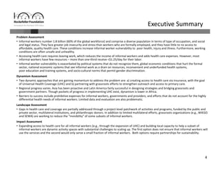 4
Problem Assessment
• Informal workers number 1.8 billion (60% of the global workforce) and comprise a diverse population in terms of type of occupation, and social 
and legal status. They face greater job insecurity and stress than workers who are formally employed, and they have little to no access to 
affordable, quality health care. These conditions increase informal worker vulnerability to  poor health, injury and illness. Furthermore, working 
conditions are often unsafe and unhealthy. 
• Accessing health care requires leaving work, which reduces the income of informal workers and adds health care expenses. However, most 
informal workers have few resources – more than one‐third receive <$1.25/day for their labor.
• Informal worker vulnerability is exacerbated by political systems that do not recognize them, global economic conditions that hurt the formal 
sector, national economic systems that see informal work as a drain on resources, inconvenient and underfunded health systems, 
poor education and training systems, and socio‐cultural norms that permit gender discrimination. 
Dynamism Assessment 
• Two dynamic approaches that are gaining momentum to address the problem are: a) creating access to health care via insurance, with the goal 
of Universal Health Coverage (UHC) and b) partnering with grassroots efforts to strengthen outreach and access to primary care. 
• Regional progress varies. Asia has been proactive and Latin America fairly successful in designing strategies and bridging grassroots and 
government partners. Though pockets of progress in implementing UHC exist, dynamism is lower in Africa. 
• Barriers to success include prohibitive expenses for informal workers, governments and providers; and efforts that do not account for the highly 
differential health needs of informal workers. Limited data and evaluation are also problematic.
Landscape Assessment
• Gaps in health care and coverage are partially addressed through a project‐level patchwork of activities and programs, funded by the public and 
private sector, multilateral institutions, and philanthropic donors. In addition to limited multilateral efforts, grassroots organizations (e.g., WIEGO 
and SEWA) are working to reduce the “invisibility” of some subsets of informal workers. 
Impact Assessment 
• Expanding access to health care for all informal workers (e.g., through the expansion of UHC) and building local capacity to help a subset of 
informal workers are dynamic activity spaces with substantial challenges to scaling up. The first option does not ensure that informal workers will 
use the services and the second would only serve a small fraction of informal workers.  Both options require partnerships for sustainability.
Executive Summary
 